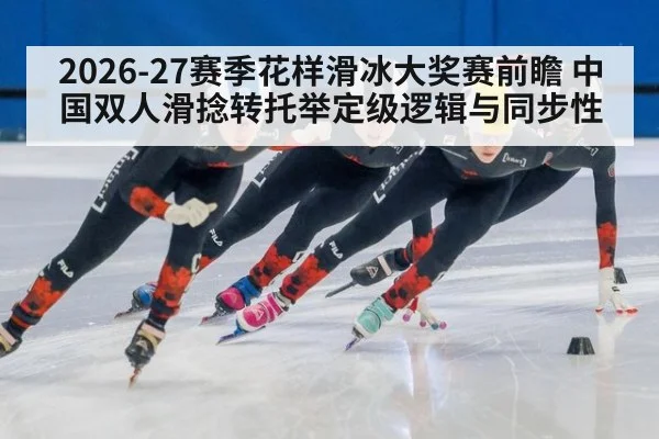 2026-27赛季花样滑冰大奖赛前瞻 中国双人滑捻转托举定级逻辑与同步性